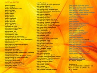SAINTS and MARTYRS
Martyrs of Albania
Martyrs of Algeria
Martyrs of England and Wales
Martyrs of France
Martyrs of Holland
Martyrs of Korea
Martyrs of Libya
Martyrs of Japan
Martyrs of Rumania
Martyrs of Turkey
Martyrs of Uganda
Martyrs of Vietnam
Martyrs of North American
Saint Albert the Great
Saint Alphonsus Maria Liguori
Saint Ambrose of Milan
Saint Alcuin of York
Saint Andrew, Apostle
Saint Anthony of Padua
Saint Anthony of the desert (Egypt)
Saint Bruno, founder of the Carthusians
Saint Buenaventure, bishop, doctor of the Church
Saint Charles Borromeo
Saint Christopher
Saint Clement of Rome, Pope and Martyr
Saint Ciyil y Methodius
Saint Columbanus 1,2
Saint Damian of Molokai
Saint David I, King of Scotland
Saint Donnán, irish mok and missionary to Scotland
Saint Daniel Comboni
Saint Dominic de Guzman, Dominican founder
Saint George and the legend of the dragon
Saint Dominic Savio
Saint Stephen, proto-martyr
Saint Philip Neri, founer, priest
Saint Fidelis of Simaringen, martyr
Saint Francis of Assisi 1,2,3,4
Saint Francis de Sales
Saint Francis Xavier
Saint George and the legend of the dragon
Saint Ignatius of Loyola
Saint Joaquin and Saint Ana
Saint Joseph, worker, husband, father
Saint John Bosco, founder of the Salesians
Saint John Chrysostom
Saint John of Damascus
Saint John of God, founder
Saint John of the Cross
Saint John Ma Vianney, Curé de'Ars
Saint John Henry Newman, Cardinal
Saint John N. Neumann, of Philadelphia
Saint John Paul II, Karol Wojtyla
Saint John Ogilvie, Scottish Jesuir Martyr
Saint John, Apostle and Evangelist
Saint Justin, martyr
Saint Leo the Great
Saint Luke the Evangelist
Saint Mark the Evangelist
Saint Martin de Porres
Saint Martin of Tours
Saint Matthew, Apostle and Evangelist
Saint Maximilian Kolbe
Saint Nazarius and Celsus
Saint Nicholas (Santa Claus)
Saint Paul, 1 + 2
Saint Padre Pio of Pietralcina
Saint Patrick and Ireland
Saint Perpetua and Felicity
Saint Peter Claver
Saint Robert Bellarmine
Saint James the Greater, Apostle
Saint Simon and Judah Thaddeus, apostles
Saints Timothy and Titus, bishops, martyrs
Saint Zacharias and Elizabeth,
- parents of John the Baptist
Saint Thomas Becket
Saint Thomas Aquinas
Saint Valentine
Saint Vincent of Paul
Saint Zacharias and Saint Elizabeth
Saint Agatha, virgin and martyr
Saint Agnes of Rome, virgin and martyr
Saint Bernadette of Lourdes
Saint Brigid of Kildare, Ireland
Saint Brigid of Sweden, patron of Europe
Saint Catherine of Alexandria,
- virgin and martyr
Saint Catherine of Siena
Saint Cecilia
Saint Dymphna
Saint Faustina and divine mercy
Saint Elizabeth of Hungary
Saint Gemma Galgani
Saint Joah of Arc
Saint Juliana Falconieri
Saint Lucia, virgin and martyr
Saint Margaret of Scotland
Saint Maria Goretti
Saint Mary Magdalene
Saint Martha, Mary and Lazarus
Saint Monica, mother of Saint Augustine
Saint Perpetua and Felicity
Saint Rita of Cascia
Saint Rose Philipine Duchesne, virgin
Saint Teresa of Avila
Saint Teresa of Calcutta
Saint Therese of Lisieux 1 + 2
Saints Martha, Mary, and Lazarus
For comments – email –
mflynn@lcegionaries.org –
fb – Martin M Flynn
Donations to
IBAN CH51 0900 0000 1612 7928 5 CHF
Account number 16-127928-5 BIC
POFICHBEXXX
 