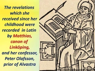 The revelations
which she
received since her
childhood were
recorded in Latin
by Matthias,
canon of
Linköping,
and her confessor,
Peter Olafsson,
prior of Alvastra
 