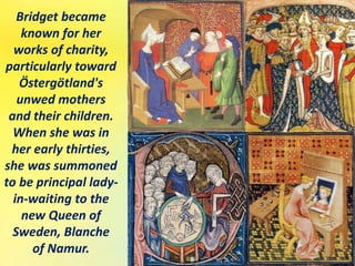 Bridget became
known for her
works of charity,
particularly toward
Östergötland's
unwed mothers
and their children.
When she was in
her early thirties,
she was summoned
to be principal lady-
in-waiting to the
new Queen of
Sweden, Blanche
of Namur.
 