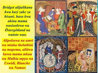 Bridget alijulikana
kwa kazi zake za
hisani, hasa kwa
akina mama
wasioolewa wa
Östergötland na
watoto wao.
Alipokuwa na umri
wa miaka thelathini
na mapema, aliitwa
kuwa mama mkuu
wa Malkia mpya wa
Uswidi, Blanche
wa Namur.
 