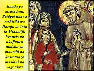 Baada ya
msiba huu,
Bridget akawa
mshiriki wa
Daraja la Tatu
la Mtakatifu
Francis na
akajitolea
maisha ya
maombi na
kuwatunza
maskini na
wagonjwa.
 