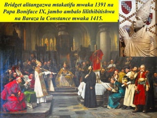 Bridget alitangazwa mtakatifu mwaka 1391 na
Papa Boniface IX, jambo ambalo lilithibitishwa
na Baraza la Constance mwaka 1415.
 