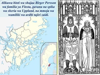 Alikuwa binti wa shujaa Birger Persson
wa familia ya Finsta, gavana na spika
wa sheria wa Uppland, na mmoja wa
wamiliki wa ardhi tajiri zaidi.
 