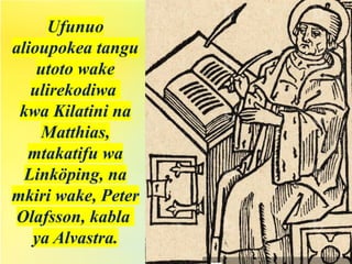 Ufunuo
alioupokea tangu
utoto wake
ulirekodiwa
kwa Kilatini na
Matthias,
mtakatifu wa
Linköping, na
mkiri wake, Peter
Olafsson, kabla
ya Alvastra.
 
