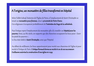 A l’origine,un monastèrede fillestransforméen hôpitalA l’origine,un monastèrede fillestransforméen hôpital
Selon l’abbé Lebeuf, historien de l’Eglisede Paris, à l’emplacement de Saint Christophe se
tenait un monastèrepourfemmes,situé à proximitédeNotreDame.
Ces religieuses s’occupaient probablement de l’entretiendu lingedelacathédrale.
Puis l’évêque repris l’emplacement du monastère afin d’y installer un hôpitalpourles
pauvres.Ainsi, au IXe siècle, on rapporte que des chanoines occupaient les lieux pour « laver
les pieds les pauvres ».
Le lieu était dédié à SaintChristophe,ainsi que l’hôpital.
Audébut du millénaire, les lieux appartenaient pour moitié aux chanoines de l’égliseet pour
moitié à l’évêque de Paris. L’évêqueRenauddonnasa moitiéetundesessuccesseurs
Guillaumeautorisalaconstructiond’uneégliseen1099
 