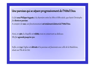 Uneparoissequi se sépareprogressivementde l’HôtelDieuUneparoissequi se sépareprogressivementde l’HôtelDieu
Ce fut sousPhilippeAuguste,à la charnière entre les XIIe et XIIIe siècle, que Saint Christophe
fut élevéeenparoisse.
A compter de 1220,son fonctionnement esttotalementdistinctde l’HôtelDieu
Ainsi, en 1380,la chapelle est rebâtie,tout en conservant sa dédicace.
Ellefut agrandiejusqu’en1510.
Enfin, en 1747,l’égliseest détruiteet la paroisse est fusionnée avec celle de la Madeleine,
située sur l’île de la Cité.
 