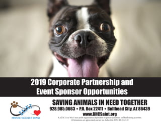 2019 Corporate Partnership and
Event Sponsor Opportunities
SAVING ANIMALS IN NEED TOGETHER
928.985.0663 w P.O. Box 22411 w Bullhead City, AZ 86439
www.BHCSaint.org
S.A.I.N.T. is a 501c3 non-profit organization dependent on private donations and fundraising activities.
All donations are appreciated and are tax deductible. EIN# 80-0343139
 