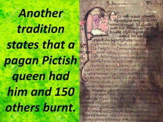 Another
tradition
states that a
pagan Pictish
queen had
him and 150
others burnt.
 