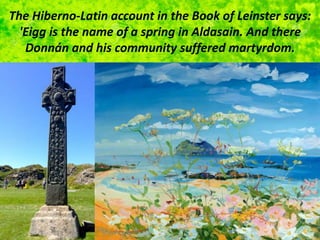 The Hiberno-Latin account in the Book of Leinster says:
'Eigg is the name of a spring in Aldasain. And there
Donnán and his community suffered martyrdom.
 