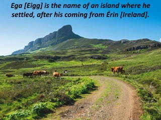 Ega [Eigg] is the name of an island where he
settled, after his coming from Érin [Ireland].
 
