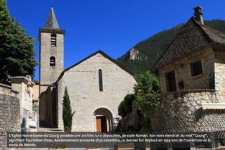 L'Église Notre-Dame-du Gourg possède une architecture dépouillée, de style Roman. Son nom viendrait du mot "Gourg",
signifiant Tourbillon d'eau. Anciennement entourée d'un cimetière, ce dernier fut déplacé en 1934 lors de l'ouverture de la
route de Mende.
 