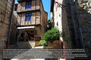 De nombreuses façades nous apprennent quantités de choses sur la vie au début du XIVe siècle. Une des particularités de ces façades sont ces
avancées sur la rue qu’on appelle des encorbellements. Ils protègent de la pluie et ils permettaient aussi de gagner de la place sur la rue et si la
base n’occupait qu’une petite surface au rez-de-chaussée c’est aussi parce qu’il fallait payer un impôt sur la partie au sol.
Le bois provient du châtaigner car ce bois repousse naturellement tous les insectes et les pierres ne sont pas taillées dans le calcaire mais dans le
tuf que l’on trouve dans les sources. Ce matériau très léger était alors facile à monter pour bâtir des étages. Les toitures sont faites avec des lauzes
retenues non pas avec des charpentes mais avec des voûtes en pierre. Le prix de la toiture est équivalent à celui de la maison.
 