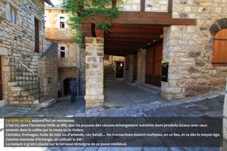 La Halle au blé, aujourd’hui un restaurant.
C’est ici, dans l’ancienne Halle au Blé, que les paysans des causses échangeaient autrefois leurs produits locaux avec ceux
amenés dans la vallée par la route ou la rivière.
Céréales, fromages, huile de noix ou d’amande, vin, bétail… les transactions étaient multiples, en ce lieu, et ce dès le moyen-âge.
Comme monnaie d'échange, on utilisait le blé !
La mesure à grains placée sur la terrasse témoigne de ce passé médiéval.
 