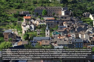 Le village est dominé par les restes de son monastère fortifié : fondé (selon la légende) par Sainte Énimie à la fin du VIème siècle,
le monastère tomba en désolation au début du Xème siècle. En 951, l'évêque de Mende sollicite l'aide de l'abbaye bénédictine de
Saint-Chaffre-en-Velay " afin de rétablir en son ancienne splendeur le monastère en l'honneur de la mère de Dieu où reposent les
restes de la bienheureuse Énimie". Le village s'est développé autour du monastère et devint une cité fortifiée. Les moines y
demeurèrent jusqu'en 1793, puis l'abbaye fut incendiée. En 1870, les travaux de restauration transformèrent les restes de
l'abbaye en établissement d'enseignement.
 