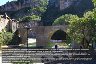 Ce pont en pierre du XVIIème - remplaçant un premier pont du XIIIème siècle  - a vu passer de nombreuses caravanes de muletiers permettant la
communication et le commerce entre plateaux (Causses Méjean et de Sauveterre) et fond de vallée...
 Il y a une centaine d’années, le pont a été submergé. Les crues sont fréquentes, ceci s’explique du fait que le Causse Méjean et le Causse de
Sauveterre qui entourent les gorges comptent jusqu’à 300 sources. Ces sources sont alimentées par l’eau des pluies qui s’infiltre à l’intérieur des
parois calcaires sur les 400 mètres de plateau.
Quand toutes les sources qu’on appelle aussi des résurgences, sortent toutes en même temps, cela provoque des crues parfois impressionnantes. Le
Tarn peut ainsi atteindre en vingt quatre heures dix-huit fois son niveau et dépasser son lit habituel de dix mètres. Le cycle de l’eau observé ici est
identique pour toutes les rivières de la région.
 
