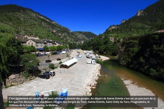C’est également en canoë qu’on peut admirer la beauté des gorges. Au départ de Sainte Énimie c'est sur un parcours de 13
km que l’on découvre les plus beaux villages des Gorges du Tarn : Sainte-Énimie, Saint Chély du Tarn, Pougnadoire, le
Château de la Caze, Hauterive, la Malène…
 