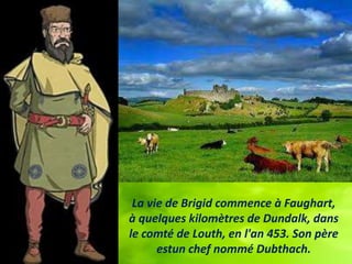 La vie de Brigid commence à Faughart,
à quelques kilomètres de Dundalk, dans
le comté de Louth, en l'an 453. Son père
estu...