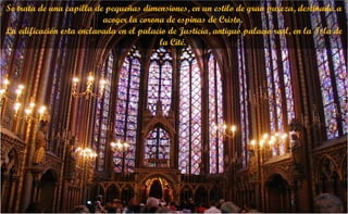 Se trata de una capilla de pequeñas dimensiones, en un estilo de gran pureza, destinada a
acoger la corona de espinas de Cristo.
La edificación esta enclavada en el palacio de Justicia, antiguo palacio real, en la Isla de
la Cité.
 