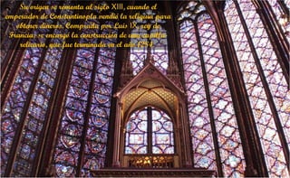 Su origen se remonta al siglo XIII, cuando el
emperador de Constantinopla vendió la reliquia para
obtener dineros. Comprada por Luis IX, rey de
Francia; se encargó la construcción de una capilla-
relicario, que fue terminada en el año 1284.
 