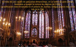 Se trata de una capilla de pequeñas dimensiones, en un estilo de gran pureza,
               destinada a acoger la corona de espinas de Cristo.
La edificación esta enclavada en el palacio de Justicia, antiguo palacio real, en la
                                 Isla de la Cité.
 