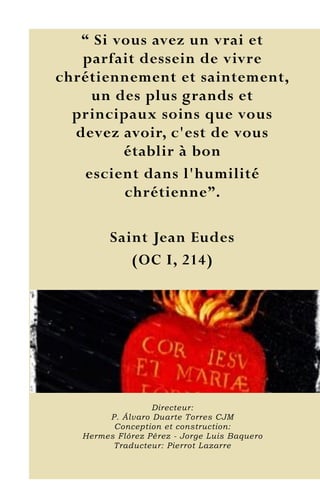 10
“ Si vous avez un vrai et
parfait dessein de vivre
chrétiennement et saintement,
un des plus grands et
principaux soins que vous
devez avoir, c'est de vous
établir à bon
escient dans l'humilité
chrétienne”.
Saint Jean Eudes
(OC I, 214)
Directeur:
P. Álvaro Duarte Torres CJM
Conception et construction:
Hermes Flórez Pérez - Jorge Luis Baquero
Traducteur: Pierrot Lazarre
 