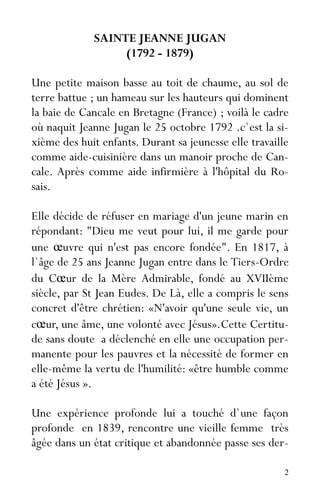2
SAINTE JEANNE JUGAN
(1792 - 1879)
Une petite maison basse au toit de chaume, au sol de
terre battue ; un hameau sur les hauteurs qui dominent
la baie de Cancale en Bretagne (France) ; voilà le cadre
où naquit Jeanne Jugan le 25 octobre 1792 .c`est la si-
xième des huit enfants. Durant sa jeunesse elle travaille
comme aide-cuisinière dans un manoir proche de Can-
cale. Après comme aide infirmière à l'hôpital du Ro-
sais.
Elle décide de réfuser en mariage d'un jeune marin en
répondant: "Dieu me veut pour lui, il me garde pour
une œuvre qui n'est pas encore fondée". En 1817, à
l`âge de 25 ans Jeanne Jugan entre dans le Tiers-Ordre
du Cœur de la Mère Admirable, fondé au XVIIème
siècle, par St Jean Eudes. De Là, elle a compris le sens
concret d'être chrétien: «N'avoir qu'une seule vie, un
cœur, une âme, une volonté avec Jésus».Cette Certitu-
de sans doute a déclenché en elle une occupation per-
manente pour les pauvres et la nécessité de former en
elle-même la vertu de l'humilité: «être humble comme
a été Jésus ».
Une expérience profonde lui a touché d`une façon
profonde en 1839, rencontre une vieille femme très
âgée dans un état critique et abandonnée passe ses der-
 