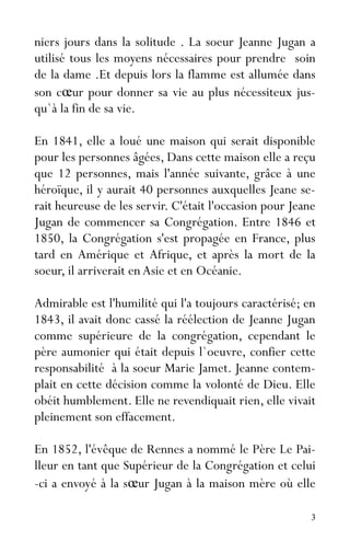 3
niers jours dans la solitude . La soeur Jeanne Jugan a
utilisé tous les moyens nécessaires pour prendre soin
de la dame .Et depuis lors la flamme est allumée dans
son cœur pour donner sa vie au plus nécessiteux jus-
qu`à la fin de sa vie.
En 1841, elle a loué une maison qui serait disponible
pour les personnes âgées, Dans cette maison elle a reçu
que 12 personnes, mais l'année suivante, grâce à une
héroïque, il y aurait 40 personnes auxquelles Jeane se-
rait heureuse de les servir. C'était l'occasion pour Jeane
Jugan de commencer sa Congrégation. Entre 1846 et
1850, la Congrégation s'est propagée en France, plus
tard en Amérique et Afrique, et après la mort de la
soeur, il arriverait en Asie et en Océanie.
Admirable est l'humilité qui l'a toujours caractérisé; en
1843, il avait donc cassé la réélection de Jeanne Jugan
comme supérieure de la congrégation, cependant le
père aumonier qui était depuis l`oeuvre, confier cette
responsabilité à la soeur Marie Jamet. Jeanne contem-
plait en cette décision comme la volonté de Dieu. Elle
obéit humblement. Elle ne revendiquait rien, elle vivait
pleinement son effacement.
En 1852, l'évêque de Rennes a nommé le Père Le Pai-
lleur en tant que Supérieur de la Congrégation et celui
-ci a envoyé à la sœur Jugan à la maison mère où elle
 