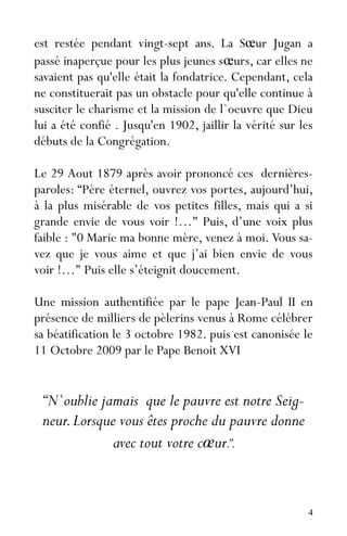 4
est restée pendant vingt-sept ans. La Sœur Jugan a
passé inaperçue pour les plus jeunes sœurs, car elles ne
savaient pas qu'elle était la fondatrice. Cependant, cela
ne constituerait pas un obstacle pour qu'elle continue à
susciter le charisme et la mission de l`oeuvre que Dieu
lui a été confié . Jusqu'en 1902, jaillir la vérité sur les
débuts de la Congrégation.
Le 29 Aout 1879 après avoir prononcé ces dernières-
paroles: “Père éternel, ouvrez vos portes, aujourd’hui,
à la plus misérable de vos petites filles, mais qui a si
grande envie de vous voir !…" Puis, d’une voix plus
faible : "0 Marie ma bonne mère, venez à moi. Vous sa-
vez que je vous aime et que j’ai bien envie de vous
voir !…" Puis elle s’éteignit doucement.
Une mission authentifiée par le pape Jean-Paul II en
présence de milliers de pèlerins venus à Rome célébrer
sa béatification le 3 octobre 1982. puis est canonisée le
11 Octobre 2009 par le Pape Benoit XVI
“N`oublie jamais que le pauvre est notre Seig-
neur.Lorsque vous êtes proche du pauvre donne
avec tout votre cœur.”.
 