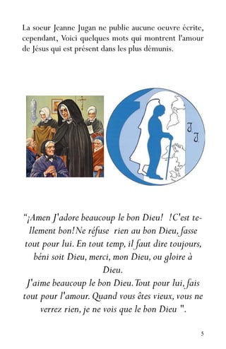 5
La soeur Jeanne Jugan ne publie aucune oeuvre écrite,
cependant, Voici quelques mots qui montrent l'amour
de Jésus qui est présent dans les plus démunis.
“¡Amen J'adore beaucoup le bon Dieu! !C'est te-
llement bon!Ne réfuse rien au bon Dieu,fasse
tout pour lui.En tout temp,il faut dire toujours,
béni soit Dieu,merci,mon Dieu,ou gloire à
Dieu.
J'aime beaucoup le bon Dieu.Tout pour lui,fais
tout pour l'amour.Quand vous êtes vieux,vous ne
verrez rien,je ne vois que le bon Dieu ".
 