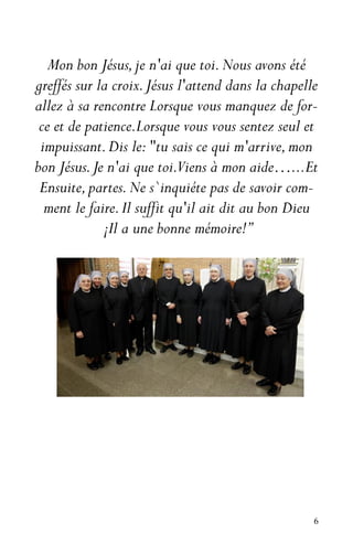 6
Mon bon Jésus,je n'ai que toi.Nous avons été
greffés sur la croix.Jésus l'attend dans la chapelle
allez à sa rencontre Lorsque vous manquez de for-
ce et de patience.Lorsque vous vous sentez seul et
impuissant.Dis le:"tu sais ce qui m'arrive,mon
bon Jésus.Je n'ai que toi.Viens à mon aide…...Et
Ensuite,partes.Ne s`inquiéte pas de savoir com-
ment le faire.Il suffit qu'il ait dit au bon Dieu
¡Il a une bonne mémoire!”
 