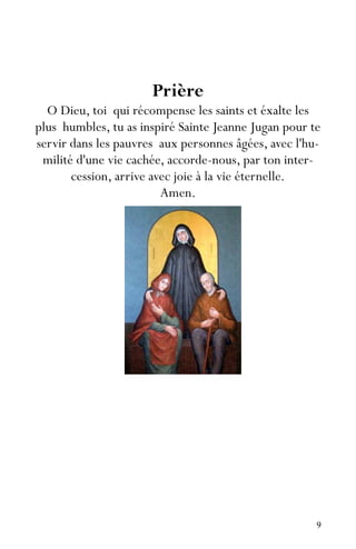 9
Prière
O Dieu, toi qui récompense les saints et éxalte les
plus humbles, tu as inspiré Sainte Jeanne Jugan pour te
servir dans les pauvres aux personnes âgées, avec l'hu-
milité d'une vie cachée, accorde-nous, par ton inter-
cession, arrive avec joie à la vie éternelle.
Amen.
 