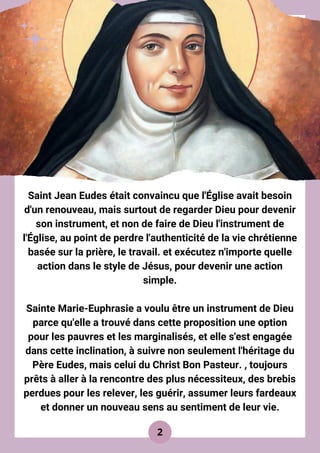Saint Jean Eudes était convaincu que l'Église avait besoin
d'un renouveau, mais surtout de regarder Dieu pour devenir
son instrument, et non de faire de Dieu l'instrument de
l'Église, au point de perdre l'authenticité de la vie chrétienne
basée sur la prière, le travail. et exécutez n'importe quelle
action dans le style de Jésus, pour devenir une action
simple.
Sainte Marie-Euphrasie a voulu être un instrument de Dieu
parce qu'elle a trouvé dans cette proposition une option
pour les pauvres et les marginalisés, et elle s'est engagée
dans cette inclination, à suivre non seulement l'héritage du
Père Eudes, mais celui du Christ Bon Pasteur. , toujours
prêts à aller à la rencontre des plus nécessiteux, des brebis
perdues pour les relever, les guérir, assumer leurs fardeaux
et donner un nouveau sens au sentiment de leur vie.
2
 
