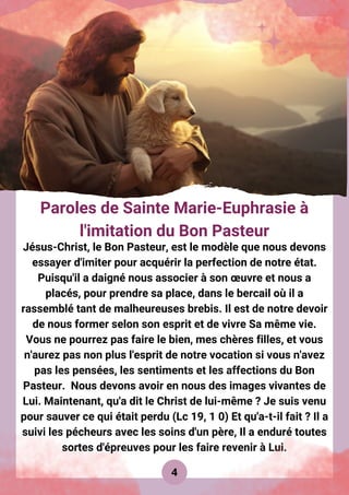 4
Paroles de Sainte Marie-Euphrasie à
l'imitation du Bon Pasteur
Jésus-Christ, le Bon Pasteur, est le modèle que nous devons
essayer d'imiter pour acquérir la perfection de notre état.
Puisqu'il a daigné nous associer à son œuvre et nous a
placés, pour prendre sa place, dans le bercail où il a
rassemblé tant de malheureuses brebis. Il est de notre devoir
de nous former selon son esprit et de vivre Sa même vie.
Vous ne pourrez pas faire le bien, mes chères filles, et vous
n'aurez pas non plus l'esprit de notre vocation si vous n'avez
pas les pensées, les sentiments et les affections du Bon
Pasteur. Nous devons avoir en nous des images vivantes de
Lui. Maintenant, qu'a dit le Christ de lui-même ? Je suis venu
pour sauver ce qui était perdu (Lc 19, 1 0) Et qu'a-t-il fait ? Il a
suivi les pécheurs avec les soins d'un père, Il a enduré toutes
sortes d'épreuves pour les faire revenir à Lui.
 