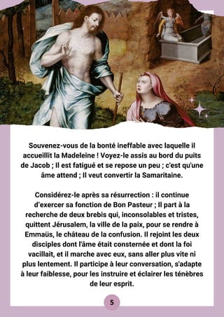 Souvenez-vous de la bonté ineffable avec laquelle il
accueillit la Madeleine ! Voyez-le assis au bord du puits
de Jacob ; Il est fatigué et se repose un peu ; c'est qu'une
âme attend ; Il veut convertir la Samaritaine.
Considérez-le après sa résurrection : il continue
d’exercer sa fonction de Bon Pasteur ; Il part à la
recherche de deux brebis qui, inconsolables et tristes,
quittent Jérusalem, la ville de la paix, pour se rendre à
Emmaüs, le château de la confusion. Il rejoint les deux
disciples dont l'âme était consternée et dont la foi
vacillait, et il marche avec eux, sans aller plus vite ni
plus lentement. Il participe à leur conversation, s'adapte
à leur faiblesse, pour les instruire et éclairer les ténèbres
de leur esprit.
5
 