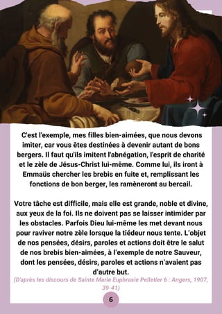 C'est l'exemple, mes filles bien-aimées, que nous devons
imiter, car vous êtes destinées à devenir autant de bons
bergers. Il faut qu'ils imitent l'abnégation, l'esprit de charité
et le zèle de Jésus-Christ lui-même. Comme lui, ils iront à
Emmaüs chercher les brebis en fuite et, remplissant les
fonctions de bon berger, les ramèneront au bercail.
Votre tâche est difficile, mais elle est grande, noble et divine,
aux yeux de la foi. Ils ne doivent pas se laisser intimider par
les obstacles. Parfois Dieu lui-même les met devant nous
pour raviver notre zèle lorsque la tiédeur nous tente. L’objet
de nos pensées, désirs, paroles et actions doit être le salut
de nos brebis bien-aimées, à l’exemple de notre Sauveur,
dont les pensées, désirs, paroles et actions n’avaient pas
d’autre but.
6
(D'après les discours de Sainte Marie Euphrasie Pelletier 6 : Angers, 1907,
39-41)
 