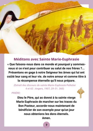 « Que faisons-nous dans ce monde et pourquoi y sommes-
nous si ce n'est pour contribuer au salut de nos frères ?...
Présentons en gage à notre Seigneur les âmes qui lui ont
coûté leur sang et leur vie. de notre amour et comme titre à
la récompense éternelle qu’il nous prépare.
Méditons avec Sainte Marie-Euphrasie
7
(Extrait des discours de sainte Marie-Euphrasie Pelletier
4 et 62 : Angers, 1907, 29-31. 360)
Dieu le Père, qui as donné à ta sainte vierge
Marie Euphrasie de marcher sur les traces du
Bon Pasteur, accorde-nous maintenant de
bénéficier de son exemple pour qu'un jour
nous obtenions les dons éternels.
Amen.
PRIÈRE:
 