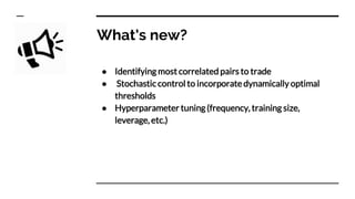 What's new?
● Identifying most correlated pairs to trade
● Stochastic control to incorporate dynamically optimal
thresholds
● Hyperparameter tuning (frequency, training size,
leverage, etc.)
 