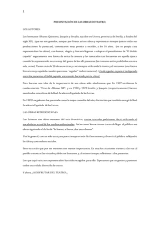 1
PRESENTACIÓN DELASOBRASDETEATRO.
LOS AUTORES:
Los hermanos Álvarez Quintero, Joaquín y Serafín, nacidos en Utrera, provincia de Sevilla, a finales del
siglo XIX, (que no son gemelos, aunque por firmar así sus obras y representar siempre juntos todas sus
producciones lo parezcan), comenzaron muy pronto a escribir, a los 16 años, (en su propia casa
representaban las obras), con humor, alegría y fantasía llegaron a adoptar el pseudónimo de “El diablo
cojuelo” seguramente una forma de evitar la censura y las tomatadas tan frecuentes en aquella época
cuando lo representado no era muy del gusto de los allí presentes (los tomates están prohibidos en esta
sala, aviso). Tienen más de 50 obras escritas y casi siempre utilizando la ironía y el sarcasmo (una forma
literaria muy española cuando queremos ¨regañar” indirectamente). (Lode regañar espara irincluyendo
entre los presentes el habla popular extremeño haciendo patria,claro).
Para hacerse una idea de la importancia de sus obras sólo añadiremos que En 1907 recibieron la
condecoración “Cruz de Alfonso XII”, y en 1920 y 1925 Serafín y Joaquín (respectivamente) fueron
nombrados miembros de la Real Academia Española de las Letras.
En 1909 Los galeotes fue premiada como la mejor comedia delaño, distinción que tambiénotorgó la Real
Academia Española de las Letras.
LAS OBRAS REPRESENTADAS:
Los Sainetes son obras menores del arte dramático, cortos teatrales podríamos decir utilizando el
vocabulario actual de los medios audiovisuales. Así es como los escritores tratan de llegar al público sus
obras siguiendo el dichode “lo bueno, si breve, dos veces bueno”.
Por lo general, con un solo acto y en poco tiempo es más fácil entretener y divertir al público reflejando
las ideas ycostumbres sociales.
Pero no creáis que por ser menores son menos importantes. En muchas ocasiones vienen a dar voz al
pueblo omostrar las virtudes ydefectos humanos y, almismotiempo, reflexionar a los presentes.
Los que aquí vais a ver representados han sido escogidos para ello. Esperamos que os gusten y pasemos
todos una velada divertida de teatro.
Yahora, ¡A DISFRUTAR DEL TEATRO ¡.
 