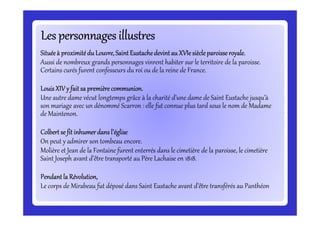 Les personnages illustresLes personnages illustresLes personnages illustresLes personnages illustresLes personnages illustresLes personnages illustresLes personnages illustresLes personnages illustres
Situéeà proximitédu Louvre,SaintEustachedevintau XVIe siècleparoisseroyale.Situéeà proximitédu Louvre,SaintEustachedevintau XVIe siècleparoisseroyale.Situéeà proximitédu Louvre,SaintEustachedevintau XVIe siècleparoisseroyale.Situéeà proximitédu Louvre,SaintEustachedevintau XVIe siècleparoisseroyale.
Aussi de nombreux grands personnages vinrent habiter sur le territoire de la paroisse.
Certains curés furent confesseurs du roi ou de la reine de France.
LouisXIV y fait sa premièrecommunion.LouisXIV y fait sa premièrecommunion.LouisXIV y fait sa premièrecommunion.LouisXIV y fait sa premièrecommunion.
Une autre dame vécut longtemps grâce à la charité d’une dame de Saint Eustache jusqu’à
son mariage avec un dénommé Scarron : elle fut connue plus tard sous le nom de Madame
de Maintenon.
son mariage avec un dénommé Scarron : elle fut connue plus tard sous le nom de Madame
de Maintenon.
Colbert se fit inhumerdans l’égliseColbert se fit inhumerdans l’égliseColbert se fit inhumerdans l’égliseColbert se fit inhumerdans l’église
On peut y admirer son tombeau encore.
Molière et Jean de la Fontaine furent enterrés dans le cimetière de la paroisse, le cimetière
Saint Joseph avant d’être transporté au Père Lachaise en 1818.
Pendantla Révolution,Pendantla Révolution,Pendantla Révolution,Pendantla Révolution,
Le corps de Mirabeau fut déposé dans Saint Eustache avant d’être transférés au Panthéon
 