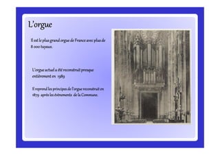 L’orgueL’orgueL’orgueL’orgueL’orgueL’orgueL’orgueL’orgue
IlIlIlIl estle plusgrandorguede Franceavecplusdeestle plusgrandorguede Franceavecplusdeestle plusgrandorguede Franceavecplusdeestle plusgrandorguede Franceavecplusde
8 000 tuyaux.8 000 tuyaux.8 000 tuyaux.8 000 tuyaux.
L’orgueL’orgueL’orgueL’orgueactuela étéreconstruitpresqueactuela étéreconstruitpresqueactuela étéreconstruitpresqueactuela étéreconstruitpresque
entièremententièremententièremententièrement en 1989en 1989en 1989en 1989entièremententièremententièremententièrement en 1989en 1989en 1989en 1989
Il reprendles principesIl reprendles principesIl reprendles principesIl reprendles principes de l’orguereconstruitende l’orguereconstruitende l’orguereconstruitende l’orguereconstruiten
1879 aprèsles1879 aprèsles1879 aprèsles1879 aprèsles éééévènementsvènementsvènementsvènements de la Commune.de la Commune.de la Commune.de la Commune.
 