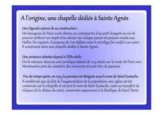 A l’origine, une chapelle dédiée à Sainte AgnèsA l’origine, une chapelle dédiée à Sainte AgnèsA l’origine, une chapelle dédiée à Sainte AgnèsA l’origine, une chapelle dédiée à Sainte AgnèsA l’origine, une chapelle dédiée à Sainte AgnèsA l’origine, une chapelle dédiée à Sainte AgnèsA l’origine, une chapelle dédiée à Sainte AgnèsA l’origine, une chapelle dédiée à Sainte Agnès
Une légendeautour de sa construction:Une légendeautour de sa construction:Une légendeautour de sa construction:Une légendeautour de sa construction:
Un bourgeois de Paris avait obtenu en contrepartie d’un prêt d’argent au roi de
pouvoir prélever un impôt d’un denier sur chaque panier de poisson vendu aux
Halles. En repentir, il proposa de s’en défaire mais le privilège fut confié à un autre.
Il construisit alors une chapelle dédiée à Sainte Agnès.
Une présenceattestéedepuis le XIIIesiècleUne présenceattestéedepuis le XIIIesiècleUne présenceattestéedepuis le XIIIesiècleUne présenceattestéedepuis le XIIIesiècleUne présenceattestéedepuis le XIIIesiècleUne présenceattestéedepuis le XIIIesiècleUne présenceattestéedepuis le XIIIesiècleUne présenceattestéedepuis le XIIIesiècle
On la retrouve dans un acte juridique datant de 1213 située sur la route de Paris vers
Montmartre près du cimetière des innocents et avait titre de paroisse.
Peude temps après, en 1223, la paroisseest désignéesous le nom de SaintEustache.Peude temps après, en 1223, la paroisseest désignéesous le nom de SaintEustache.Peude temps après, en 1223, la paroisseest désignéesous le nom de SaintEustache.Peude temps après, en 1223, la paroisseest désignéesous le nom de SaintEustache.
Il semblerait que du fait de l’augmentation de la population, une église est été
construite sur la chapelle et est pris le nom de Saint Eustache, suite au transfert de
reliques de la châsse du saint, conservées auparavant à la Basilique de Saint Denis.
 