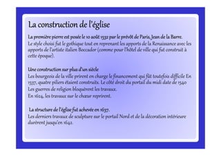 La construction de l’égliseLa construction de l’égliseLa construction de l’égliseLa construction de l’égliseLa construction de l’égliseLa construction de l’égliseLa construction de l’égliseLa construction de l’église
Lapremièrepierreest poséele 10 août1532par le prévôtde Paris, Jeande la Barre.Lapremièrepierreest poséele 10 août1532par le prévôtde Paris, Jeande la Barre.Lapremièrepierreest poséele 10 août1532par le prévôtde Paris, Jeande la Barre.Lapremièrepierreest poséele 10 août1532par le prévôtde Paris, Jeande la Barre.
Le style choisi fut le gothique tout en reprenant les apports de la Renaissance avec les
apports de l’artiste italien Boccador (comme pour l’hôtel de ville qui fut construit à
cette époque).
Une constructionsur plusd’un siècleUne constructionsur plusd’un siècleUne constructionsur plusd’un siècleUne constructionsur plusd’un siècle
Les bourgeois de la ville prirent en charge le financement qui fût toutefois difficile En
1537, quatre piliers étaient construits. Le côté droit du portail du midi date de 1540
Les bourgeois de la ville prirent en charge le financement qui fût toutefois difficile En
1537, quatre piliers étaient construits. Le côté droit du portail du midi date de 1540
Les guerres de religion bloquèrent les travaux.
En 1624, les travaux sur le chœur reprirent.
La structurede l’églisefut achevéeen 1637.La structurede l’églisefut achevéeen 1637.La structurede l’églisefut achevéeen 1637.La structurede l’églisefut achevéeen 1637.
Les derniers travaux de sculpture sur le portail Nord et de la décoration intérieure
durèrent jusqu’en 1642.
 