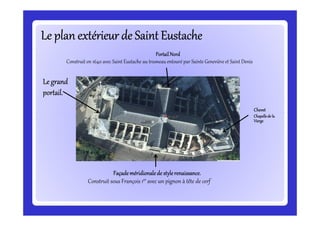 Le plan extérieur de Saint EustacheLe plan extérieur de Saint EustacheLe plan extérieur de Saint EustacheLe plan extérieur de Saint EustacheLe plan extérieur de Saint EustacheLe plan extérieur de Saint EustacheLe plan extérieur de Saint EustacheLe plan extérieur de Saint Eustache
ChevetChevetChevetChevet
Chapellede laChapellede laChapellede laChapellede la
Le grandLe grandLe grandLe grand
portail.portail.portail.portail.
PortailNordPortailNordPortailNordPortailNord
Construit en 1640 avec Saint Eustache au trumeau entouré par Sainte Geneviève et Saint Denis
ChevetChevetChevetChevet
Chapellede laChapellede laChapellede laChapellede la
ViergeViergeViergeVierge
FaçadeFaçadeFaçadeFaçade méridionalede stylerenaissanceméridionalede stylerenaissanceméridionalede stylerenaissanceméridionalede stylerenaissance....
Construit sous François 1er avec un pignon à tête de cerf
 