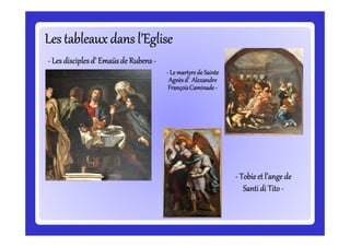 Les tableaux dans l’EgliseLes tableaux dans l’EgliseLes tableaux dans l’EgliseLes tableaux dans l’EgliseLes tableaux dans l’EgliseLes tableaux dans l’EgliseLes tableaux dans l’EgliseLes tableaux dans l’Eglise
-------- Les disciplesLes disciplesLes disciplesLes disciplesLes disciplesLes disciplesLes disciplesLes disciples d’d’d’d’d’d’d’d’ EmaüsEmaüsEmaüsEmaüsEmaüsEmaüsEmaüsEmaüs de Rubensde Rubensde Rubensde Rubensde Rubensde Rubensde Rubensde Rubens --------
-------- LeLeLeLeLeLeLeLe martyrede Saintemartyrede Saintemartyrede Saintemartyrede Saintemartyrede Saintemartyrede Saintemartyrede Saintemartyrede Sainte
Agnèsd’ AlexandreAgnèsd’ AlexandreAgnèsd’ AlexandreAgnèsd’ AlexandreAgnèsd’ AlexandreAgnèsd’ AlexandreAgnèsd’ AlexandreAgnèsd’ Alexandre
FrançoisFrançoisFrançoisFrançoisFrançoisFrançoisFrançoisFrançois CaminadeCaminadeCaminadeCaminadeCaminadeCaminadeCaminadeCaminade --------
-------- Tobieet l’angeTobieet l’angeTobieet l’angeTobieet l’angeTobieet l’angeTobieet l’angeTobieet l’angeTobieet l’ange dededededededede
SantiSantiSantiSantiSantiSantiSantiSanti di Titodi Titodi Titodi Titodi Titodi Titodi Titodi Tito --------
 