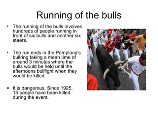Running of the bulls
• The running of the bulls involves
hundreds of people running in
front of six bulls and another six
steers.
• The run ends in the Pamplona's
bullring taking a mean time of
around 3 minutes where the
bulls would be held until the
afternoons bullfight when they
would be killed.
• It is dangerous. Since 1925,
15 people have been killed
during the event.
 