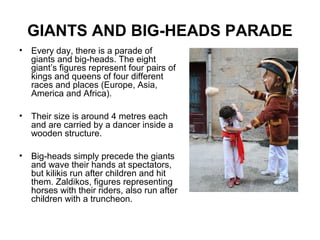 GIANTS AND BIG-HEADS PARADE
• Every day, there is a parade of
giants and big-heads. The eight
giant’s figures represent four pairs of
kings and queens of four different
races and places (Europe, Asia,
America and Africa).
• Their size is around 4 metres each
and are carried by a dancer inside a
wooden structure.
• Big-heads simply precede the giants
and wave their hands at spectators,
but kilikis run after children and hit
them. Zaldikos, figures representing
horses with their riders, also run after
children with a truncheon.
 
