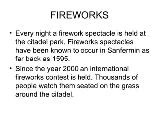 FIREWORKS
• Every night a firework spectacle is held at
the citadel park. Fireworks spectacles
have been known to occur in Sanfermin as
far back as 1595.
• Since the year 2000 an international
fireworks contest is held. Thousands of
people watch them seated on the grass
around the citadel.
 