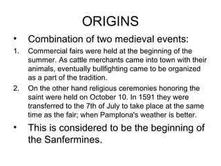 ORIGINS
• Combination of two medieval events:
1. Commercial fairs were held at the beginning of the
summer. As cattle merchants came into town with their
animals, eventually bullfighting came to be organized
as a part of the tradition.
2. On the other hand religious ceremonies honoring the
saint were held on October 10. In 1591 they were
transferred to the 7th of July to take place at the same
time as the fair; when Pamplona's weather is better.
• This is considered to be the beginning of
the Sanfermines.
 