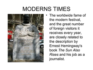 MODERNS TIMES
• The worldwide fame of
the modern festival,
and the great number
of foreign visitors it
receives every year,
are closely related to
the description by
Ernest Hemingway's
book The Sun Also
Rises and his job as a
journalist.
 
