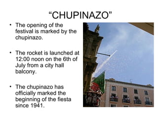 “CHUPINAZO”
• The opening of the
festival is marked by the
chupinazo.
• The rocket is launched at
12:00 noon on the 6th of
July from a city hall
balcony.
• The chupinazo has
officially marked the
beginning of the fiesta
since 1941.
 